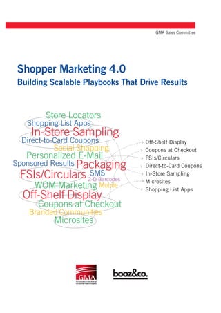 GMA Sales Committee




Shopper Marketing 4.0
Building Scalable Playbooks That Drive Results


        Store Locators
   Shopping List Apps
    In-Store Sampling
  Direct-to-Card Coupons           Off-Shelf Display
           Social Shopping         Coupons at Checkout
   Personalized E-Mail             FSIs/Circulars
Sponsored Results Packaging        Direct-to-Card Coupons
  FSIs/Circulars SMS2-D Barcodes
                                   In-Store Sampling
                                   Microsites
     WOM Marketing Mobile          Shopping List Apps
  Off-Shelf Display
      Coupons at Checkout
    Branded Communities
           Microsites
 