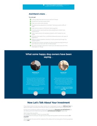 All force-free, gentle techniques, created by a
professional CCPDT certified trainer.
And there's more…
You also get:
Cutting-edge dog training science and techniques.
Gentle force-free techniques ONLY.
Clear instructions with pictures.
Troubleshooting segments in the Brain Training course for difficult
dogs.
Video demonstrations of the brain training games.
A HUGE archive covering almost every dog behavior problem you
could think of.
Tailor-made solutions for behavior problems which tackle the root
cause.
Exclusive information from a certified professional trainer with years of
experience.
Ability to submit questions directly to me for answering through my
support system.
A private forum where members can discuss dogs and dog training, or
just chat and connect with like-minded people.
An online member's area which means you can easily access all of the
information on the go.
What some happy dog owners have been
saying…
Rosemary D.
Dog Owner
 
“Since using Brain Training for Dogs
my dogs are more excited to learn.
They actively want to take part and
figure out what they need to do! It's
not about ‘commanding’ that they
perform a behavior, it's about getting
them thinking.




I really love this approach to dog
training and my dogs do too!”
Sonoma W.
Dog Owner
 
“After going through this program I
feel 100 times more confident and far
better about training. I have a far
better understanding of behaviors
and my puppy definitely seems to
pick up on that confidence.




This system is the best confidence
booster and the best way to teach
your dog.”
Now Let's Talk About Your Investment
If you hired a trainer to train your dog in person you could expect to pay up to $350 per hour. To
spend a full day's consulting would set you back a cool $3,300 (which clients Happily pay for).
So how much would you expect to pay for a formula that will eliminate any bad behavior you
are dealing with and create a loving, obedient, well-behaved intelligent happy Dog?
Well, it's less than you think.

It's not $300. It's not $150. In fact, it's not even $75.

As a special launch price you can get my entire dog training system and the bonuses for $97
only $47!
What a bargain! Access to all the material, all the videos, and my many years of training expertise
for just $47.
 