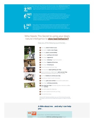 Most dog training programs fail you and your dog because they never address the root cause
of your dog's problem behavior. They just give you some cookie-cutter technique to stop
biting, chewing or barking - which is short term in its effectiveness at best -
again, because it does not address the root cause of the problem.
Most dog training programs use OUTDATED force and dominance
techniques. This is proven NOT to work by the latest research. My methods
are force-free and gentle. They rely on the latest science in dog behavior
research to create a strong bond between you and your dog and create
positive emotions in your dog as opposed to fearful ones. They only
reinforce the behaviors you want.
Many other online dog training programs are created by PHONEYS with no
certifications… This is dangerous, since using the wrong techniques will
lead to problem behaviors getting worse or even a bite in some cases.
Avoid taking advice from any "trainer" who does not list his/her professional
certifications.
Who Needs This Secret to using your dog's
natural intelligence to stop bad behavior?
Does any of the following sound familiar…
 
Your dog doesn't listen to you
You need to train a new Puppy
Your dog barks uncontrollably
Your Dog is pulling on the leash
Your Dog is aggressive
Your Dog is chewing things he shouldn't
Your Dog is digging all the time
Your Dog is Jumping up
You're frustrated with your dog
You may even regret getting your Dog
You're worried you might have to give up your Dog
because of behavior problems you can't handle
You feel helpless to control your dog
You tell your Dog ‘no’ with no success
Your Dog gets over excited and is hard to settle down
Your Dog is whining constantly
Your dog has a fear of certain sounds or stimuli or suffers
from anxiety
You want a dog who obeys you
You want a better bond with your dog
You want less stress
Almost ANY behavior problem you can think of can be quickly
and easily cured with the simple techniques I'm about to show
you.
A little about me…and why I can help
you…
As you know - my name is Adrienne Farricelli.
I'm a professional CPDT-KA certified dog trainer living in
 