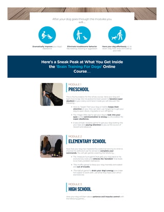After your dog goes through the modules you
will…
Dramatically improve your dog's
obedience
Eliminate troublesome behavior
like barking, chewing or aggression
Have your dog effortlessly sit, lie
down, stay, heel, drop and walk by
your side
Here's a Sneak Peak at What You Get Inside
the 'Brain Training For Dogs' Online
Course…
This is the foundation for the whole course. Here your dog will
learn how to tap into his awesome brain power to become super
obedient to your every command. Inside you will discover the
following…
How to ‘Target Train’ your dog so he/she keeps their
attention on you. (You can even use ‘targeting’ to get your
dog to open doors, ring bells or turn off lights).
The ‘magic little way’ to get your dog to look into your
eyes so the communication is strong as a foundation for
super obedience.
A very simple ‘airplane game’ to get your dog looking into
your eyes and paying attention to you as the source of
reward and pleasure.
MODULE 1
PRESCHOOL
Now that your dog has mastered foundational training it's time to
improve his skills and use his senses to complete your
commands. You will get games covering the following…
The ‘treasure hunt game’ that gets your dog back to his
evolutionary roots and relieves the ‘boredom’ that leads
to so many problem behaviors.
‘The muffin game’ to keep your dog mentally stimulated
and out of trouble.
‘The ball pit game’ to drain your dog's energy and make
him easier to work with – all while they have a ton of fun
and exercise.
MODULE 2
ELEMENTARY SCHOOL
Here your dog will learn about patience and impulse control with
the following games…
MODULE 3
HIGH SCHOOL
 