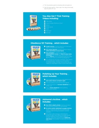 The ring stackers game to develop skill and patience.
Play the piano game – that's right. Your dog will actually
play the piano on cue.
You Also Get 7 Trick Training
Videos including:
Take a Bow
Cover his Eyes (‘Shame on You’)
Dance
Shake hands
Howl
Play dead
Roll over
Obedience 101 Training…which includes:
Insider secrets of using a ‘food lure’ to train your
dog to complete your commands.
The critical element needed to get your dog to
sit/lie down/take or leave items.
Key strategies for getting your dog to
stay/heel/come to you and listen to your every
command. You will also learn how to teach your
dog to ‘drop it,’ which can literally save your dog's
life if he ever picks up something dangerous!
You will discover the exact methods I have used to
successfully teach obedience commands to
hundreds of dogs, and learn the secrets that will
make your dog eager to listen to your every word!
Polishing Up Your Training…
which includes:
How to fade food lures so your dog listens to you
even when there's no food in sight
The demystifying truth behind hand signals
A very simple tactic to increase obedience with
verbal cues
How to boost obedience levels by fading
continuous rewards
Adrienne's Archive…which
includes:
Over 100 in-depth articles covering just about
every behavior problem you can think of.
An entire section dedicated to puppy training
where I reveal the secrets of successful potty
training, crate training, socialization and bite
inhibition.
NO cookie-cutter solutions. Most behavior
problems have many different possible causes,
and each different cause needs a different
solution. That's why my techniques tackle the
root cause of the problem to stop bad behaviors
FAST.
 