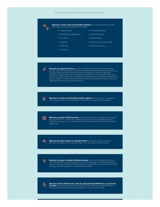 This is a great question! The reasons are quite simple really…
Because I cover every conceivable problem you can have with your dog
and show you how to change it including:
Potty training
Dealing with aggression
Jumping
Digging
Whining
Chewing
Excessive barking
Impulse control
Hyperactivity
Ignoring your commands
And much more…
Because you get force-free, easy to understand directions, troubleshooting
guides, step-by-step guides, and pictures and video demonstrations you can use
with any dog to quickly unlock his natural intelligence and eliminate bad
behaviors. Quite literally I've compressed years of study of hundreds of problem
dogs into a ‘paint-by numbers’ system for creating the wonderfully well-behaved
pet you desire. I will show you why the formula is structured the way it is without
wasting a moment of your valuable time.
Because I'm here to personally provide support to you through my easy-to-
use support system. My many years of expertise will guide you to success.
Because you get A HUGE archive covering almost every dog behavior problem
you could think of…With tailor-made solutions for behavior problems which
tackle the root cause…all created by a certified professional trainer with years of
experience.
Because you get access to a private forum where you can discuss dog
behavior, training, and everything "dog" with other like-minded owners.
Because you get a simple-to-follow process. Ask any successful dog trainer
and they will tell you that simplicity is the key to training a well-behaved dog. My
system is so easy to follow; it virtually tells you everything you need to do to make
any dog well behaved with no behavioral problems.
Because all my clients have used my dog training FORMULA, so you know
it works. Using the exact same training formula I'm about to share with you, I
have successfully trained countless dogs for my real-world clients.
 