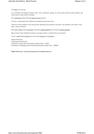 Adverbs (Advérbios) - Brasil Escola                                                                            Página 2 de 2



   I live there. (Eu moro lá.)

   Já os advérbios de frequência (always, often, never, sometimes, already, etc.) são escritos antes do verbo principal, mas
   sempre após o verbo auxiliar. Exemplos:

   He is sometimes smiling. (Ele está algumas vezes sorrindo.)

   They don´t usually sleep early. (Eles(as) normalmente não dormem cedo.)

   Quando há vários advérbios numa mesma frase, geralmente são escritos no final dela, mas obedecem uma ordem: modo –
   lugar – tempo. Exemplos:

   She walked slowly to school last week. (Ela andou vagarosamente para a escola na semana passada.)

   Mas se houver vários advérbios de tempo ou de lugar na frase, a unidade menor vem primeiro:

   I live in a small village in Arizona. (Eu moro numa pequena vila no Arizona.)

   Adriana Petriccione
   Colaboradora Brasil Escola
   Graduada em Letras pela Universidade de Santo Amaro – UNISA
   Graduada em Pedagogia pela Universidade Bandeirante de São Paulo – UNIBAN



   Fonte: Brasil Escola - http://www.brasilescola.com/ingles/adverbs.htm




http://www.brasilescola.com/imprimir/5989                                                                        29/08/2012
 