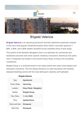 Brigade Valencia
Brigade Valencia is an upcoming pre­launch futuristic apartment expansion situated
in the city’s most popular residential location Hosur Road. It provides spacious 1
BHK, 2 BHK, and 3 BHK abodes sprawled across extended acres of land scope.
This portion of the Northern Bangalore zone is an epicenter for commercial and
residential outcomes with some superior residency innovations. Numerous tech parks
and IT companies are located in and around Hosur Road, inviting a lot of possible
investments.
Brigade Group is a renowned brand in the realty market with some niche designs and
climacteric evolutions. The firm always blossoms on yearning homes with stylishly
designed dwellings joined with the most delinquent creations and highlights.
Brigade Valencia
Type Apartments
Project Stage Upcoming
Location Hosur Road , Bangalore
Builder Brigade Group
Floor Plans 1, 2 & 3 BHK
Price Updated Soon
Total Land Area Onrequest
Total Units Onrequest
 