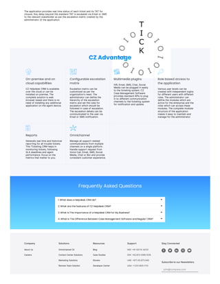 Company
AboutUs
Careers
Solutions
OmnichannelCX
ContactCenterSolutions
Marketing Solutions
RemoteTeamSolution
Resources
Blog
CaseStudies
Ebooks
DeveloperCenter
Support
IND:+91 93110 42121
IDN:+62.813.1099.1035
UAE:+971.45.973.945
USA:+1.551.800.1110
StayConnected
    
SubscribetoourNewsletters
john@company.com
Theapplicationprovidesreal timestatusof eachticket and itsTATfor
closure.Any delay beyond thestandard TATisescalated via Email or SMS
to therelevant stakeholder asper theescalationmatrix created by the
administrator of theapplication.
CZ Advantage
On-premise and on
cloud capabilities
CZ Helpdesk CRMisavailable
over thecloud or canbe
installed onpremise.The
completesolutionisweb
browser based and thereisno
need of installing any additional
applicationontheagent device.
Configurable escalation
matrix
Escalationmatrix canbe
customized asper the
organization'sneed.The
administrator candefinethe
hierarchy of theescalation
matrix and set therulesfor
escalationwhichshould be
followed incaseof escalation.
Theescalationdetailscanbe
communicated to theuser via
Email or SMS notification.
Multimedia plugins
IVR,Email,SMS,Chat,Social
Media canbeplugged ineasily
to theticketing system.CZ
CaseManagement Software
providesstandard APIsto plug
into different communication
channelsto theticketing system
for notificationand update.
Role based access to
the application
Varioususer levelscanbe
created withindependent logins
for different userswithdifferent
roles.Theadministrator can
definethemoduleswhichare
activefor theenterpriseand the
roleswhichcanaccessthese
modules.Thecompletemodular
structureof theapplication
makesit easy to maintainand
managefor theadministrator.
Reports
Generatereal timeand historical
reporting for all troubletickets.
ThisTicketing CRMhelpsin
monitoring tickets,following
SLA deadlinesand agent
performance.Focusonthe
metricsthat matter to you.
Omnichannel
Manageall support-related
communicationsfrom multiple
channelsona singleplatform.
Handlesupport request from
VoiceCall,Email,SMS,Social
Media,Chat or Bot and provide
consistent customer experience.
Frequently Asked Questions
1. What does a Helpdesk CRM do? 
2. What are the features of CZ Helpdesk CRM? 
3. What Is The Importance of a Helpdesk CRM for My Business? 
4. What Is The Difference Between Case Management Software and Regular CRM? 
 