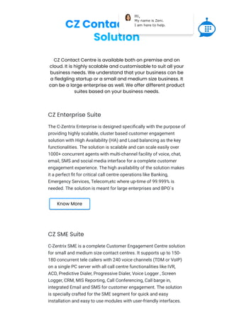 CZ Contact Centre
Solution
CZ Contact Centre is available both on premise and on
cloud. It is highly scalable and customisable to suit all your
business needs. We understand that your business can be
a fledgling startup or a small and medium size business. It
can be a large enterprise as well. We offer different product
suites based on your business needs.
CZ Enterprise Suite
The C-Zentrix Enterprise is designed speciﬁcally with the purpose of
providing highly scalable, cluster based customer engagement
solution with High Availability (HA) and Load balancing as the key
functionalities. The solution is scalable and can scale easily over
1000+ concurrent agents with multi-channel facility of voice, chat,
email, SMS and social media interface for a complete customer
engagement experience. The high availability of the solution makes
it a perfect ﬁt for critical call centre operations like Banking,
Emergency Services, Telecom,etc where up-time of 99.999% is
needed. The solution is meant for large enterprises and BPO`s
Know More
CZ SME Suite
C-Zentrix SME is a complete Customer Engagement Centre solution
for small and medium size contact centres. It supports up to 150-
180 concurrent tele callers with 240 voice channels (TDM or VoIP)
on a single PC server with all call centre functionalities like IVR,
ACD, Predictive Dialer, Progressive Dialer, Voice Logger , Screen
Logger, CRM, MIS Reporting, Call Conferencing, Call barge in,
integrated Email and SMS for customer engagement. The solution
is specially crafted for the SME segment for quick and easy
installation and easy to use modules with user-friendly interfaces.
Hi,
My name is Zeni.
I am here to help.
 