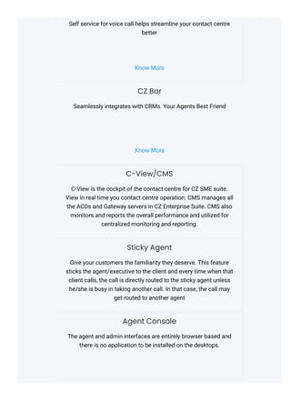 Self service for voice call helps streamline your contact centre
better
Know More
CZ Bar
Seamlessly integrates with CRMs. Your Agents Best Friend
Know More
C-View/CMS
C-View is the cockpit of the contact centre for CZ SME suite.
View in real time you contact centre operation. CMS manages all
the ACDs and Gateway servers in CZ Enterprise Suite. CMS also
monitors and reports the overall performance and utilized for
centralized monitoring and reporting.
Sticky Agent
Give your customers the familiarity they deserve. This feature
sticks the agent/executive to the client and every time when that
client calls, the call is directly routed to the sticky agent unless
he/she is busy in taking another call. In that case, the call may
get routed to another agent
Agent Console
The agent and admin interfaces are entirely browser based and
there is no application to be installed on the desktops.
 
