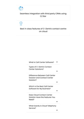 Seamless integration with third party CRMs using
CZ Bar
Best in class features of C-Zentrix contact centre
on cloud
Frequently Asked Questions
What is Call Center Software? 
Types of C-Zentrix Contact
Center Solutions?

Difference Between Call Center
Solution and Contact Center
Solution?

Which is the Best Call Center
Software for My Business?

Does Cloud Contact Center
Solution Have the Features You
Need?

What Exactly is Cloud Telephony
Service?

 