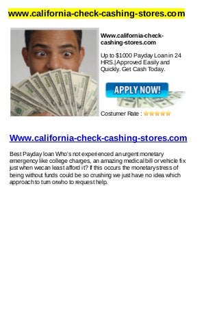 www.california-check-cashing-stores.com
Www.california-check-
cashing-stores.com
Up to $1000 Payday Loan in 24
HRS.| Approved Easily and
Quickly. Get Cash Today.
Costumer Rate :
Www.california-check-cashing-stores.com
Best Payday loan Who's not experienced an urgent monetary
emergency like college charges, an amazing medical bill or vehicle fix
just when wecan least afford it? If this occurs the monetary stress of
being without funds could be so crushing we just have no idea which
approach to turn orwho to request help.
 