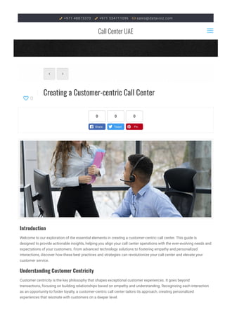  +971 48873370  +971 554711096  sales@datavoiz.com
Call Center UAE
Creating a Customer-centric Call Center
 
0

Introduction
Welcome to our exploration of the essential elements in creating a customer-centric call center. This guide is
designed to provide actionable insights, helping you align your call center operations with the ever-evolving needs and
expectations of your customers. From advanced technology solutions to fostering empathy and personalized
interactions, discover how these best practices and strategies can revolutionize your call center and elevate your
customer service.
Understanding Customer Centricity
Customer centricity is the key philosophy that shapes exceptional customer experiences. It goes beyond
transactions, focusing on building relationships based on empathy and understanding. Recognizing each interaction
as an opportunity to foster loyalty, a customer-centric call center tailors its approach, creating personalized
experiences that resonate with customers on a deeper level.
0 0 0

 