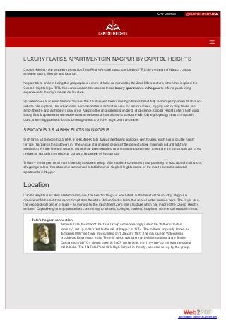  +07126590001  E-LEAFLETBROCHURE
LUXURY FLATS & APARTMENTS IN NAGPUR BY CAPITOL HEIGHTS
Capitol Heights - the landmark project by Tata Realty And Infrastructure Limited (TRIL) in the heart of Nagpur, brings
enviable luxury, lifestyle and location.
Nagpur takes pride in being the geographical centre of India as marked by the Zero Mile structure, which has inspired the
Capitol Heights logo. TRIL has conceived and developed these luxury apartments in Nagpur to offer a plush living
experience to the city’s crème de la crème.
Sprawled over 9 acres in Medical Square, the 19 storeyed towers rise high from a beautifully landscaped podium. With a no-
vehicle rule in place, this urban oasis accommodates a dedicated area for senior citizens, jogging and cycling tracks, an
amphitheatre and a children’s play area. Keeping the unparalleled standards of opulence, Capitol Heights offers high class
luxury flats & apartments with world-class amenities such as a lavish clubhouse with fully-equipped gymnasium, squash
court, swimming pool and food & beverage area, a crèche, yoga court and more.
SPACIOUS 3 & 4 BHK FLATS IN NAGPUR
With large, ultra-modern 2.5 BHK, 3 BHK, 4BHK flats & apartments and spacious penthouses, each has a double height
terrace that brings the outdoors in. The unique star shaped design of the project allows maximum natural light and
ventilation. A triple layered security system has been installed as a reassuring parameter to ensure the utmost privacy of our
residents, not only the residents but also the people of Nagpur city.
Trilium – the largest retail mall in the city has been setup. With excellent connectivity and proximity to educational institutions,
shopping centers, hospitals and commercial establishments, Capitol Heights is one of the most coveted residential
apartments in Nagpur
Location
Capitol Heights is located at Medical Square, the heart of Nagpur, which itself is the heart of the country. Nagpur is
considered Maharashtra’s second capital as the state Vidhan Sabha holds the annual winter session here. The city is also
the geographical center of India – as marked by the magnificent Zero Mile structure which has inspired the Capitol Heights
emblem. Capitol Heights enjoys excellent connectivity to schools, colleges, markets, hospitals, commercial establishments.
Tata’s Nagpur connection
Jamsetji Tata, founder of the Tata Group and endearingly called the “father of Indian
industry”, set up India’s first textile mill at Nagpur in 1874. The mill was popularly known as
"Empress Mills" as it was inaugurated on 1 January 1877, the day Queen Victoria was
proclaimed Empress of India. The mill, which was later run by Maharashtra State Textile
Corporation (MSTC), closed down in 2007. At the time, the 110-year-old mill was the oldest
mill in India. The J N Tata Parsi Girls High School, in the city, was also set up by the group.
converted by Web2PDFConvert.com
 