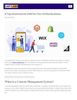6 Top eCommerce CMS For Your Online Business
The worldwide eCommerce retail revenue is expected to cross a whopping $6.54 trillion value within two years (by
2022) as per software outsourcing stats. To leverage this outstanding growth in the e-commerce industry vertical,
multiple business enterprises and entrepreneurs are investing in it.
A significant investment in ecommerce revolves around choosing an ideal content management system (CMS).
However, do you know what precisely a CMS is? What features are a must for choosing the best eCommerce CMS?
The fantastic options you have available out there!
Read this blog to find the answer to all these queries.
What is a Content Management System?
A content management system, also called CMS in simple ABC, is computer software that allows you to create, edit,
manage, etc., the website’s digital content without having to gain technical knowledge of coding. When it comes to the
eCommerce platform, you will be required to regularly update the item’s detail, features upgrades, promotional offers,
etc.
by Aisha Kapoor
 