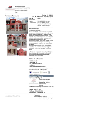 Bufete Inmobiliario
               www.casasenlinea.com.mx

               Telefono: 9995753537
               Fax: 

                                                             Fecha: 15/12/2009
Renta casa Montecarlo
                                             No. de Referencia: RENTAMONT01
                                      Tipo de          Renta
                                      Operación:
                                      Precio:          MXN $ 5,500.00 por mes
                                      Localización:    Casa en RENTA Merida 
                                                       Yucatan Fracc. Montecarlo 
                                                       Mérida, Yucatán, México 


                                      Mas Información:
                                     Ya Disponible en renta :
                                     Recien remodelada, como nueva,La propiedad 
                                     cuenta con amplio estacionamiento, en su interior 
                                     la casa tiene una espaciosa y agradable sala, 
                                     tambien su comedor saparado con vista al patio 
                                     pormedio de un ventanal que a su ves podria ser 
                                     un bonito jardin, a un costado se encuentra la 
                                     cocina amlia con una practica barra 
                                    desayunador.tambien en la planta baja se puede 
                                     encontrar un medio baño para las visitas, y 
                                     ademas una amplia recamara con closet vestido 
                                     de madera.
                                     Recorriendo la propiedad por la planta alta se 
                                     encuentran dos recamaras,con closets grandes 
                                    vestidos de madera, un baño y un espacioso 
                                     balcon.

                                      La Propiedad muy pronto estara disponible para 
                                      renta, si desea mas informaciòn envienos un 
                                      correo con sus datos y nos pondremos en 
                                      contacto en breve con usted.

                                      Detalles de la Propiedad
                                       Medidas:8 x 23 
                                       Superficie:192 
                                       M2_CONTRUCCION:116 
                                       Niveles:2 
                                       Estilo Arquitectonico:moderno 

                                      Caracteristicas de la Propiedad

                                            3 Recamaras            2 Baños             
                                       Cuarto de Servicio   
                                      Detalles del Agente
                                      Informacion del Agente
                                                       David Sosa Gongora 

                                                       Compañia: Bufete 
                                                       Inmobiliario 
                                                       Correo 
                                      Electronico: david@casasenlinea.com.mx

                                      Celular: 9995 75 3537 
                                      Telefono: (999) 986­3898 
                                      Propiedades Asignadas: 28 

                                                Powered by 
www.casasenlinea.com.mx
                                                Tuinmobiliaria.com.mx
                                                           [ Imprimir ] [ Enviar a un amigo ] 
 