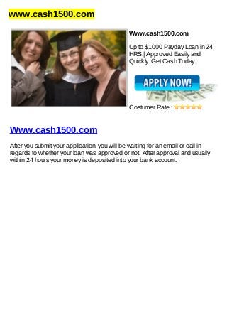 www.cash1500.com
Www.cash1500.com
Up to $1000 Payday Loan in 24
HRS.| Approved Easily and
Quickly. Get Cash Today.
Costumer Rate :
Www.cash1500.com
After you submit your application, you will be waiting for an email or call in
regards to whether your loan was approved or not. After approval and usually
within 24 hours your money is deposited into your bank account.
 
