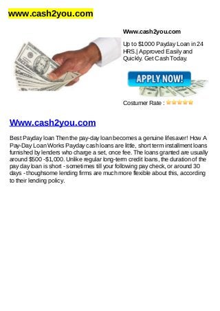 www.cash2you.com
Www.cash2you.com
Up to $1000 Payday Loan in 24
HRS.| Approved Easily and
Quickly. Get Cash Today.
Costumer Rate :
Www.cash2you.com
Best Payday loan Then the pay-day loan becomes a genuine lifesaver! How A
Pay-Day Loan Works Payday cash loans are little, short term installment loans
furnished by lenders who charge a set, once fee. The loans granted are usually
around $500 -$1,000. Unlike regular long-term credit loans, the duration of the
pay day loan is short - sometimes till your following pay check, or around 30
days - thoughsome lending firms are much more flexible about this, according
to their lending policy.
 