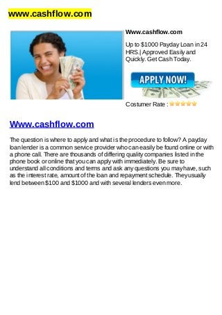 www.cashflow.com
Www.cashflow.com
Up to $1000 Payday Loan in 24
HRS.| Approved Easily and
Quickly. Get Cash Today.
Costumer Rate :
Www.cashflow.com
The question is where to apply and what is the procedure to follow? A payday
loan lender is a common service provider who can easily be found online or with
a phone call. There are thousands of differing quality companies listed in the
phone book or online that you can apply with immediately. Be sure to
understand all conditions and terms and ask any questions you may have, such
as the interest rate, amount of the loan and repayment schedule. They usually
lend between $100 and $1000 and with several lenders even more.
 