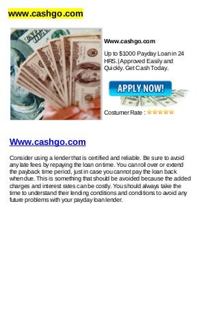 www.cashgo.com
Www.cashgo.com
Up to $1000 Payday Loan in 24
HRS.| Approved Easily and
Quickly. Get Cash Today.
Costumer Rate :
Www.cashgo.com
Consider using a lender that is certified and reliable. Be sure to avoid
any late fees by repaying the loan on time. You can roll over or extend
the payback time period, just in case you cannot pay the loan back
when due. This is something that should be avoided because the added
charges and interest rates can be costly. You should always take the
time to understand their lending conditions and conditions to avoid any
future problems with your payday loan lender.
 