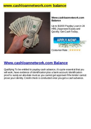 www.cashloannetwork.com balance
Www.cashloannetwork.com
Balance
Up to $1000 Payday Loan in 24
HRS.| Approved Easily and
Quickly. Get Cash Today.
Costumer Rate :
Www.cashloannetwork.com Balance
Qualifying To be entitled to payday cash advance, it's quite essential that you
will work, have evidence of identification plus a bank account. Identification
proof is surely an absolute must as you cannot get approval if the lender cannot
prove your identity. Credit check is conducted once you get a cash advance.
 