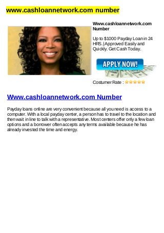 www.cashloannetwork.com number
Www.cashloannetwork.com
Number
Up to $1000 Payday Loan in 24
HRS.| Approved Easily and
Quickly. Get Cash Today.
Costumer Rate :
Www.cashloannetwork.com Number
Payday loans online are very convenient because all you need is access to a
computer. With a local payday center, a person has to travel to the location and
then wait in line to talk with a representative. Most centers offer only a few loan
options and a borrower often accepts any terms available because he has
already invested the time and energy.
 