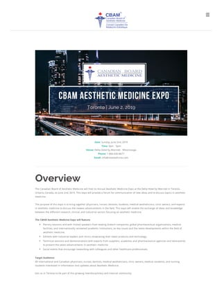 Date: Sunday, June 2nd, 2019
Time: 9am - 5pm
Venue: Delta Hotel by Marriott - Mississauga
Phone: 1-866-430-8677
Email: info@cbamedicine.com
The Canadian Board of Aesthetic Medicine will host its Annual Aesthetic Medicine Expo at the Delta Hotel by Marriott in Toronto,
Ontario, Canada, on June 2nd, 2019. This expo will provide a forum for communication of new ideas and to discuss topics in aesthetic
medicine.
The purpose of this expo is to bring together physicians, nurses, dentists, students, medical aestheticians, clinic owners, and experts
in aesthetic medicine to discuss the newest advancements in the eld. This expo will enable the exchange of ideas and knowledge
between the di erent research, clinical, and industrial sectors focusing on aesthetic medicine.
The CBAM Aesthetic Medicine Expo will feature:
Plenary sessions and with invited speakers from leading biotech companies, global pharmaceutical organizations, medical
facilities, and internationally renowned academic institutions, on key issues and the latest developments within the eld of
aesthetic medicine.
Exhibits with industrial leaders and clinics showcasing their latest products and technology.
Technical sessions and demonstrations with experts from suppliers, academia, and pharmaceutical agencies and laboratories
to present the latest advancements in aesthetic medicine. 
Social events that encourage networking with colleagues and other healthcare professionals.
Target Audience:
All International and Canadian physicians, nurses, dentists, medical aestheticians, clinic owners, medical residents, and nursing
students interested in information and updates about Aesthetic Medicine. 
Join us in Toronto to be part of this growing interdisciplinary and internal community.

 