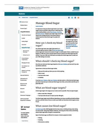 Search
Advanced Search

Diabetes
CDC > Diabetes Home > LivingWith Diabetes    
Manage Blood Sugar
Español (Spanish)
It’s important to keep yourblood sugarlevels in yourtarget
rangeas much as possibleto help prevent ordelaylong-term,
serious health problems, such as heart disease, vision loss,
and kidneydisease. Stayingin yourtarget rangecan also help
improveyourenergyand mood. Find answers below to
common questions about blood sugarforpeoplewith
diabetes.
How can I check my blood
sugar?
Useablood sugarmeter(also called aglucometer) ora
continuous glucosemonitor(CGM) to check yourblood sugar.
A blood sugarmetermeasures theamount of sugarin asmallsampleof blood, usuallyfromyour
ﬁngertip. A CGM uses asensorinserted undertheskin to measureyourblood sugareveryfew
minutes. If you useaCGM, you’llstillneed to test dailywith ablood sugarmeterto makesure
yourCGM readings areaccurate.
When should I check my blood sugar?
How often you check yourblood sugardepends on thetypeof diabetes you haveand if you take
anydiabetes medicines.
Typicaltimes to check yourblood sugarinclude:
When you ﬁrst wakeup, beforeyou eat ordrink anything.
Beforeameal.
Two hours afterameal.
At bedtime.
If you havetype1diabetes, havetype2diabetes and takeinsulin, oroften havelow blood sugar,
yourdoctormaywant you to check yourblood sugarmoreoften, such as beforeand afteryou’re
physicallyactive.
What are blood sugar targets?
A blood sugartarget is therangeyou tryto reach as much as possible. Thesearetypicaltargets:
Beforeameal: 80to 130mg/dL.
Two hours afterthestart of ameal: Less than 180mg/dL.
Yourblood sugartargets maybediﬀerent dependingon yourage, anyadditionalhealth problems
you have, and otherfactors. Besureto talk to yourhealth careteamabout which targets arebest
foryou.
What causes low blood sugar?
Low blood sugar(also called hypoglycemia) has manycauses, includingmissingameal, taking
too much insulin, takingotherdiabetes medicines, exercisingmorethan normal, and drinking
alcohol. Blood sugarbelow 70mg/dLis considered low.
Signs of low blood sugararediﬀerent foreveryone. Common symptoms include:
Shaking.
Sweating.
Nervousness oranxiety.
Yourblood sugartarget is
therangeyou tryto reach
as much as possible. Read
about MonitoringYour
Blood Sugarand AllAbout
YourA1C.
Diabetes Home

Diabetes Basics
Prevent Type2
Dataand Statistics
Information for
Professionals
Resources and
Publications
Research
About Us
Awareness Campaigns
AddressingHealth
Disparities in Diabetes
GetEmail
Updates
To receiveupdates
about diabetes
topics, enteryour
emailaddress:
EmailAddress
LivingWith Diabetes
Education and Support
EatWell
HealthyWeight
GetActive!
PreventDiabetes
Complications
ManagingSick Days
Your Diabetes Care
Schedule
Diabetes CareDuring
Emergencies
ManageBlood Sugar
MonitoringYour
BloodSugar
All AboutYourA1C













 