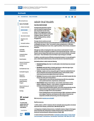 Search
Advanced Search

Oral Health
CDC > Oral Health home > Basics of Oral Health    
Adult Oral Health
Facts About Adult OralHealth
Thebabyboomergeneration is theﬁrst
wherethemajorityof peoplewillkeep
theirnaturalteeth overtheirentire
lifetime. This is largelybecauseof the
beneﬁts of waterﬂuoridation and ﬂuoride
toothpaste. However, threats to oral
health, includingtooth loss, continue
throughout life.
Themajorrisks fortooth loss aretooth
decayand gumdiseasethat mayincreasewith agebecauseof problems with salivaproduction;
recedinggums that expose“softer” root surfaces to decay-causingbacteria; ordiﬃculties
ﬂossingand brushingbecauseof poorvision, cognitiveproblems, chronicdisease, and physical
limitations.
Although moreadults arekeepingtheirteeth, manycontinueto need treatment fordental
problems. This need is even greaterformembers of someracialand ethnicgroups—about 3in 4
Hispanics and non-Hispanicblack adults havean unmet need fordentaltreatment, as do people
who arepoor. Theseindividuals arealso morelikelyto report havingpoororalhealth.
In addition, someadults mayhavediﬃcultyaccessingdentaltreatment. Foreveryadult aged 19
years orolderwithout medicalinsurance, therearethreewho don’t havedentalinsurance.
Oralhealth problems in adults includethefollowing:
Untreated tooth decay. Morethan 1in 4(26%) adults in theUnited States haveuntreated
tooth decay.
Gumdisease. Nearlyhalf (46%) of alladults aged 30years oroldershow signs of gum
disease; severegumdiseaseaﬀects about 9%of adults.
Tooth loss. Completetooth loss amongadults aged 65-74years has steadilydeclined over
time, but disparities exist amongsomepopulation groups. If left untreated, cavities
(tooth decay) and periodontal(gum) diseaselead to tooth loss.
Oralcancer. Oralcancers aremost common in olderadults, particularlyin peopleolderthan
55years who smokeand areheavydrinkers.
Peopletreated forcancerwho havechemotherapymaysuﬀerfromoralproblems
such as painfulmouth ulcers, impaired taste, and drymouth.
Chronicdiseases. Havingachronicdisease, such as arthritis, heart diseaseorstroke,
diabetes, emphysema, hepatitis C, alivercondition, orbeingobesemayincreasean
individual’s risk of havingmissingteeth and poororalhealth.
Patients with weakened immunesystems, such as thoseinfected with HIV and other
medicalconditions (organ transplants) and who usesomemedications (e.g.,
steroids) areat higherrisk forsomeoralproblems.
Chronicdisablingdiseases such as jaw joint diseases (TMD), autoimmuneconditions
such as Sjögren’s Syndrome, and osteoporosis aﬀect millions of Americans and
compromiseoralhealth and functioning, moreoften amongwomen.
What can you do to maintain youroralhealth?
References
1. Griﬃn S, BarkerL, Griﬃn P, Cleveland J, Kohn W. Oralhealth needs amongadults in theUnited
States with chronicdiseases. J AmDentAssoc. 2009;140(10);1266-1274.
2. US Department of Health and Human Services. OralHealthinAmerica: A Reportof theSurgeon
General. Rockville, MD: US Department of Health and Human Services, NationalInstituteof
Dentaland CraniofacialResearch, NationalInstitutes of Health; 2000.
3. Centers forDiseaseControland Prevention. OralHealth SurveillanceReport: Trends in Dental
Caries and Sealants, Tooth Retention, and Edentulism, United States, 1999–2004to 2011–2016.
1
2
3
4
5
6
1
2
2
OralHealthhome

OralHealth Fast Facts
OralHealth
Infographics
CommunityWater
Fluoridation
DentalSealants
Infection Prevention &
Controlin Dental
Settings
OralHealth DataTools
OralHealth Programs
Research &
Publications
CDC DentalPublic
Health Residency
Program
About theDivision of
OralHealth
SiteMap
GetEmail
Updates
To receiveemail
updates about Oral
Health, enteryour
emailaddress:
EmailAddress
What's
this?
Submit
Basics of OralHealth
Children’s Oral Health
Older AdultOral Health
Disparities in Oral
Health
Oral Health Conditions
AdultOral Health
Oral HealthTips













 