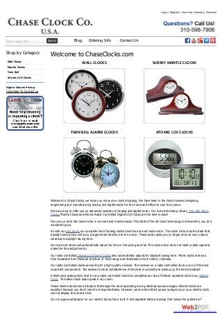 Enter search term Search
Shop by Category
Wall Clocks
Mantle Clocks
Twin Bell
Atomic LCD Clocks
Higher Volume Pricing
Click Here To Contact us
Welcome to ChaseClocks.com
WALL CLOCKS SURREY MANTLE CLOCKS
TWIN BELL ALARM CLOCKS ATOMIC LCD CLOCKS
Welcome to Chase Clocks, we hope you enjoy your clock shopping. We have been in the clock business designing,
engineering and manufacturing analog and digital clocks for the home and office for over forty years.
We are proud to offer you an advanced selection of analog and digital clocks. Our Auto Set Analog Clocks, Twin Bell Alarm
Clocks, Mantle Clocks and Atomic Radio Controlled Digital LCD Clocks are the best in class!
We use our Auto Set clock motor in our wall and mantel clocks. This state of the art clock technology is delivered to you at a
wonderful price.
As with our wall clocks our complete line of analog clocks have the auto set clock motor. This clock motor has the date that
daylight saving time will occur programmed directly into the motor. These clocks allow you to forget and not worry about
what day is daylight saving time.
Our Auto Set clocks will automatically adjust for time in the spring and fall. This clock motor does not need a radio signal to
make the time adjustments.
Our radio controlled Digital LCD Atomic Clocks also automatically adjusts for daylight saving time. These clocks receive a
time broadcast from National Institute of Technology and Standards in Fort Collins, Colorado.
Our radio controlled clocks are built with a high quality receiver. The receiver on a radio controlled clock is one of the most
important components. The receiver is what will determine if the clock is successful at picking up the time broadcast.
A distinctive analog clock that is not a radio controlled clock but completes our line of battery operated clock is our Mantle
Clock. This décor clock looks great in any room.
Chase electric clocks have a feature that keeps the clock operating during electrical power outages. Electric clocks are
excellent because you don’t need to change batteries. However, when intermittent power outages occur your electric clock
will not display the correct time.
Our UL approved adapter on our electric clocks has a built in rechargeable battery backup that solves the problem of
Login | Register | View Cart Contents | Checkout
Blog Ordering Info Contact Us
converted by Web2PDFConvert.com
 