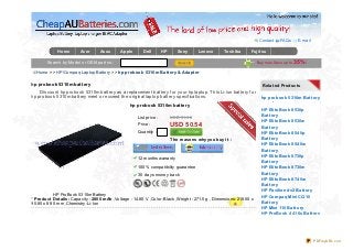 Contact    FAQs       E- mail

             Home       Acer       Asus      Apple       Dell        HP      Sony     Lenovo      Toshiba      Fujit su
             Samsung
        Search by Model or OEM part no.:                                                                            Buy no w,Save up to   35%!
  Home >> HP/Compaq Laptop Battery >> hp probook 5310m Bat t ery & Adapt er

hp probook 5310m battery                                                                                               Relat ed Product s
    Discount hp probook 5310m battery as a replacement battery f or your hp laptop. T his Li-ion battery f or
hp probook 5310m battery meet or exceed the original laptop battery specif ications.                                  hp probook 5310m Bat t ery
                                                  hp probook 5310m battery
                                                                                                                      HP Elit eBook 8530p
                                                      List price :        USD 61.32                                   Bat t ery
                                                                                                                      HP Elit eBook 8530w
                                                      Price :             USD 50.54                                   Bat t ery
                                                      Quantity :                                                      HP Elit eBook 854 0p
                                                                          The reasons why you buy it :                Bat t ery
                                                                                                                      HP Elit eBook 854 0w
                                                                                                                      Bat t ery
                                                      12 months warranty                                              HP Elit eBook 8730p
                                                                                                                      Bat t ery
                                                      100% compatibility guarantee                                    HP Elit eBook 8730w
                                                      30 days money back                                              Bat t ery
                                                                                                                      HP Elit eBook 874 0w
                                                                                                                      Bat t ery
                                                                                                                      HP Pavilion dv2 Bat t ery
           HP ProBook 5310m Battery
                                                                                                                      HP Compaq Mini CQ10
* Product Det ails: Capacity : 2800 mAh ,Voltage : 14.80 V ,Color :Black ,Weight : 271.5 g , Dimensions: 218.00 x
95.85 x 8.90 mm ,Chemistry :Li- Ion                                                                                   Bat t ery
                                                                                                                      HP Mini 110 Bat t ery
                                                                                                                      HP ProBook 4 4 16s Bat t ery




                                                                                                                                                     PDFmyURL.com
 