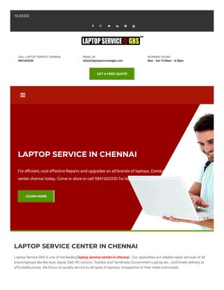 
LAPTOP SERVICE CENTER IN CHENNAI
Laptop Service GBS is one of the leading laptop service center in chennai . Our specialties are reliable repair services of all
brand laptops like like Acer, Apple, Dell, HP, Lenovo, Toshiba and Tamilnadu Government Laptop etc., and timely delivery at
affordable prices. We focus on quality service to all types of laptops, irrespective of their make and model.
416 03332
     
CALL LAPTOP SERVICE CHENNAI
9841603330
EMAIL US
info(at)laptopserviceatgbs.com
WORKING HOURS
Mon - Sat 10.00am - 8.30pm
GET A FREE QUOTE
LAPTOP SERVICE IN CHENNAI
For e cient, cost effective Repairs and upgrades on all brands of laptops, Contact our laptop service
center chennai today. Come in store or call 9841603330 for laptop repair quotes or book in a repair.
LEARN MORE
 