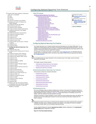 Configuring Optional Spanning­Tree Features  
                                                                                                   

Catalyst 3560 Switch Software Configuration        Table Of Contents
Guide, Rel. 12.2(25)SEC                                                                                                                      Download this chapter
                                                     Configuring Optional Spanning­Tree Features 
  Index                                                 Understanding Optional Spanning ­Tree Features                                           Configuring Optional Spanning­
  Preface                                                    Understanding Port Fast                                                             Tree Features
                                                             Understanding BPDU Guard                                                        Download the complete book
  Overview   
                                                             Understanding BPDU Filtering                                                        Catalyst 3560 Switch
  Using the Command ­Line Interface   
                                                             Understanding UplinkFast                                                            Software Configuration Guide
  Assigning the Switch IP Address and                        Understanding BackboneFast                                                          (full book in PDF format) (PDF ­
  Default Gateway                                            Understanding EtherChannel Guard                                                     11 MB)
  Configuring IE2100 CNS Agents                              Understanding Root Guard
  Administering the Switch                                   Understanding Loop Guard
  Configuring SDM Templates                             Configuring Optional Spanning­Tree Features 
  Configuring Switch­Based Authentication                    Default Optional Spanning­Tree Configuration 
                                                             Optional Spanning­Tree Configuration Guidelines 
  Configuring IEEE 802.1x Port ­Based 
                                                             Enabling Port Fast
  Authentication  
                                                             Enabling BPDU Guard
  Configuring Interface Characteristics   
                                                             Enabling BPDU Filtering
  Configuring Smartports Macros                              Enabling UplinkFast for Use with Redundant Links
  Configuring VLANs                                          Enabling BackboneFast
  Configuring VTP                                            Enabling EtherChannel Guard
                                                             Enabling Root Guard
  Configuring Private VLANs   
                                                             Enabling Loop Guard
  Configuring Voice VLAN   
                                                        Displaying the Spanning­Tree Status 
  Configuring 802.1Q and Layer 2 Protocol 
  Tunneling  
                                                   Configuring Optional Spanning­Tree Features  
  Configuring STP   
  Configuring MSTP   
                                                     This chapter describes how to configure optional spanning­tree features on the Catalyst 3560 switch. You can 
  Configuring Optional Spanning ­Tree 
                                                     configure all of these features when your switch is running the per­VLAN spanning­tree plus (PVST+). You can 
  Features   
                                                     configure only the noted features when your switch is running the Multiple Spanning Tree Protocol (MSTP) or the 
  Configuring Flex Links   
                                                     rapid per­VLAN spanning­tree plus (rapid­PVST+) protocol.  
  Configuring DHCP Features and IP Source 
                                                     For information on configuring the PVST+ and rapid PVST+, see quot;Configuring STP.quot; For information about the 
  Guard  
                                                     Multiple Spanning Tree Protocol (MSTP) and how to map multiple VLANs to the same spanning­tree instance, 
  Configuring Dynamic ARP Inspection   
                                                     see quot;Configuring MSTP.quot; 
  Configuring IGMP Snooping and MVR   
  Configuring Port­Based Traffic Control  
  Configuring CDP                               Note For complete syntax and usage information for the commands used in this chapter, see the command 
  Configuring UDLD                                   reference for this release. 
  Configuring SPAN and RSPAN   
  Configuring RMON                                   This chapter consists of these sections:  
  Configuring System Message Logging                 •   Understanding Optional Spanning ­Tree Features 
  Configuring SNMP  
                                                     •   Configuring Optional Spanning­Tree Features 
  Configuring Network Security with ACLs   
                                                     •   Displaying the Spanning­Tree Status 
  Configuring QoS   
  Configuring EtherChannels   
                                                   Understanding Optional Spanning­Tree Features   
  Configuring IP Unicast Routing   
                                                     These sections contain this conceptual information: 
  Configuring IPv6 Unicast Routing rn  
                                                     •   Understanding Port Fast 
  Configuring HSRP rn  
  Configuring IP Multicast Routing                   •   Understanding BPDU Guard  
  Configuring MSDP                                   •   Understanding BPDU Filtering 
  Configuring Fallback Bridging   
                                                     •   Understanding UplinkFast 
  Troubleshooting   
                                                     •   Understanding BackboneFast  
  Supported MIBs  
  Working with the Cisco IOS File System,            •   Understanding EtherChannel Guard 
  Configuration Files, and Software Images           •   Understanding Root Guard  
  Unsupported Commands in Cisco IOS 
                                                     •   Understanding Loop Guard 
  Release 12.2(25)SEC  

                                                   Understanding Port Fast 
                                                     Port Fast immediately brings an interface configured as an access or trunk port to the forwarding state from a 
                                                     blocking state, bypassing the listening and learning states. You can use Port Fast on interfaces connected to a 
                                                     single workstation or server, as shown in Figure 19­1, to allow those devices to immediately connect to the 
                                                     network, rather than waiting for the spanning tree to converge.  
                                                     Interfaces connected to a single workstation or server should not receive bridge protocol data units (BPDUs). An 
                                                     interface with Port Fast enabled goes through the normal cycle of spanning ­tree status changes when the 
                                                     switch is restarted. 


                                                Note Because the purpose of Port Fast is to minimize the time interfaces must wait for spanning ­tree to converge, it 
                                                     is effective only when used on interfaces connected to end stations. If you enable Port Fast on an interface 
                                                     connecting to another switch, you risk creating a spanning­tree loop.  


                                                     You can enable this feature by using the spanning­tree portfast interface configuration or the spanning­tree 
                                                     portfast default global configuration command. 

                                                     Figure 19­1 Port Fast­Enabled Interfaces  
 