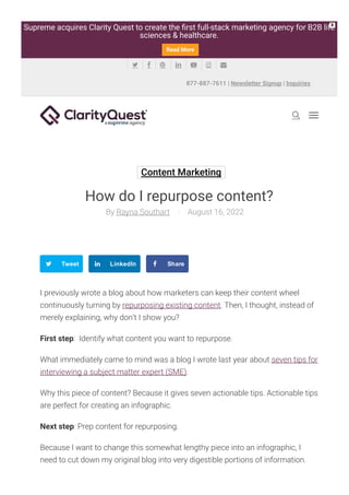 Content Marketing
How do I repurpose content?
Rayna Southart
By August 16, 2022
Tweet LinkedIn Share
I previously wrote a blog about how marketers can keep their content wheel
continuously turning by repurposing existing content. Then, I thought, instead of
merely explaining, why don’t I show you?
First step: Identify what content you want to repurpose.
What immediately came to mind was a blog I wrote last year about seven tips for
interviewing a subject matter expert (SME).
Why this piece of content? Because it gives seven actionable tips. Actionable tips
are perfect for creating an infographic.
Next step: Prep content for repurposing.
Because I want to change this somewhat lengthy piece into an infographic, I
need to cut down my original blog into very digestible portions of information.
Remember, an infographic should be short and easy to read. Too much

877-887-7611 | Newsletter Signup | Inquiries
      
Supreme acquires Clarity Quest to create the 몭rst full-stack marketing agency for B2B life
sciences & healthcare.
Read More
X
 