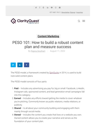 Content Marketing
PESO 101: How to build a robust content
plan and measure success
Rayna Southart
By August 11, 2022
The PESO model, a framework created by SpinSucks in 2014, is used to build
rock-solid content plans.
The PESO model consists of four parts:
1. Paid – Includes any advertising you pay for, big or small. Facebook, LinkedIn,
Instagram ads, sponsored content, and lead generation email campaigns fall
into this category.
2. Earned – Includes any efforts toward getting the media to cover whatever
you’re pitching. Commonly known as public relations, media relations, or
publicity.
3. Shared – Is all about your community building and engaging with them
mainly through social media.
4. Owned – Includes the content you create that lives on a website you own.
Owned content allows you to create your narrative and serves as the
foundation of your content plan.

877-887-7611 | Newsletter Signup | Inquiries
      
 