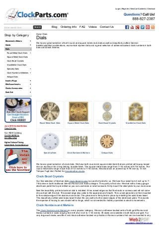 Enter search term Search Blog Ordering Info FAQ Videos Contact Us
+
+
-
+
+
+
+
+
+
+
Shop by Category
Movements Motors
Hands
Dials
Round Metal Clock Dials
Square Metal Clock Dials
Clock Bezel Crystals
Grandfather Clock Dials
SpecialtyDials
Clock Numbers &Markers
Antique Dials
Inserts Fitups
Kits/Assortments
Clocks Accessories
Desk Set
June 2015 Contest Entries
View Entries
Our NEW Catalog
CLICK HERE to
DOWNLOAD
Higher Volume Pricing
Click Here To Contact us
RoundMetal Clock Dials Square Metal Clock Dials Clock Bezel Crystals Grandfather Clock Dials
SpecialtyDials Clock Numbers & Markers Antique Dials
Home / Dials
Dials
We have a great selection of both round and square metal clock dials as well as beautifully crafted German
bezel/crystal/dial combinations, economical styrene dials and a great selection of adhesive backed clock numbers in both
brass and black finishes.
We have a great selection of clock dials. We have both round and square metal dials that are printed with epoxy based
inks on aluminum for a long lasting, durable finish. The square metal dials range from 7-1/4 inches to 9-7/8 inches. The
round metal dials range in size from 4-1/2 inches to 7-7/8 inches. We also stock an arched top 9-7/8 inch by 13 inch
Tempus Fugit dial. Perfect for Grandmother clocks.
Clock Bezel Crystals
Our fine selection of German style Clock Bezel Crystal is a point of pride for us. We have four sizes from 4 inch up to 7-
7/8 inches in both traditional German Roman and Arabic designs. The quality is first rate. We start with a heavy gauge
steel back plate that is pre-drilled so you can use brads or small screws to firmly mount the steel plate to your clock case.
Next the beautifully printed aluminum dial is installed. It has raised edges so that the brads or screws used will not come
into contact with the dial. This raised edge also adds to the appearance of depth. The curved glass lens is then mounted
to the outside edge of the aluminum clock dial. The glass lens is firmly held in place by installing the solid brass bezel.
This beautifully crafted solid brass bezel friction fits very well onto the raised edges of the steel back plate. This avoids
the expense of having to use a bezel with a hinge, which is not needed for battery operated or electric movements.
Clock Numbers and Markers
The Clock Numbers and Markers is a very popular category. We carry adhesive backed sets of both gold Roman and
Arabic numbers in sizes ranging from 3/8 of an inch to 1-1/4 inches. All styles are available in both black and gold. For
very large wall clocks we offer 4 inch black adhesive backed vinyl Arabic or Roman numbers that can be mounted to any
Login | Register | View Cart Contents | Checkout
converted by Web2PDFConvert.com
 