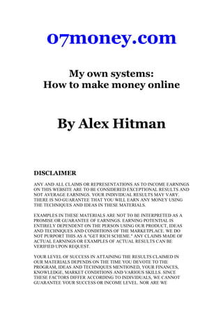 07money.com
       My own systems:
   How to make money online



         By Alex Hitman


DISCLAIMER
ANY AND ALL CLAIMS OR REPRESENTATIONS AS TO INCOME EARNINGS
ON THIS WEBSITE ARE TO BE CONSIDERED EXCEPTIONAL RESULTS AND
NOT AVERAGE EARNINGS. YOUR INDIVIDUAL RESULTS MAY VARY.
THERE IS NO GUARANTEE THAT YOU WILL EARN ANY MONEY USING
THE TECHNIQUES AND IDEAS IN THESE MATERIALS.

EXAMPLES IN THESE MATERIALS ARE NOT TO BE INTERPRETED AS A
PROMISE OR GUARANTEE OF EARNINGS. EARNING POTENTIAL IS
ENTIRELY DEPENDENT ON THE PERSON USING OUR PRODUCT, IDEAS
AND TECHNIQUES AND CONDITIONS OF THE MARKETPLACE. WE DO
NOT PURPORT THIS AS A "GET RICH SCHEME." ANY CLAIMS MADE OF
ACTUAL EARNINGS OR EXAMPLES OF ACTUAL RESULTS CAN BE
VERIFIED UPON REQUEST.

YOUR LEVEL OF SUCCESS IN ATTAINING THE RESULTS CLAIMED IN
OUR MATERIALS DEPENDS ON THE TIME YOU DEVOTE TO THE
PROGRAM, IDEAS AND TECHNIQUES MENTIONED, YOUR FINANCES,
KNOWLEDGE, MARKET CONDITIONS AND VARIOUS SKILLS. SINCE
THESE FACTORS DIFFER ACCORDING TO INDIVIDUALS, WE CANNOT
GUARANTEE YOUR SUCCESS OR INCOME LEVEL. NOR ARE WE
 