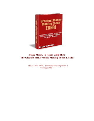 Make Money In Hours With This:
The Greatest FREE Money Making Ebook EVER!


      This is a Free eBook. You should have not paid for it.
                       Copyright 2009




                              1
 