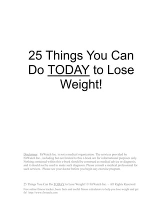 25 Things You Can
    Do TODAY to Lose
         Weight!




Disclaimer: FitWatch Inc. is not a medical organization. The services provided by
FitWatch Inc., including but not limited to this e-book are for informational purposes only.
Nothing contained within this e-book should be construed as medical advice or diagnosis,
and it should not be used to make such diagnosis. Please consult a medical professional for
such services. Please see your doctor before you begin any exercise program.



25 Things You Can Do TODAY to Lose Weight! © FitWatch Inc. – All Rights Reserved
Free online fitness tracker, basic facts and useful fitness calculators to help you lose weight and get
fit! http://www.fitwatch.com
 