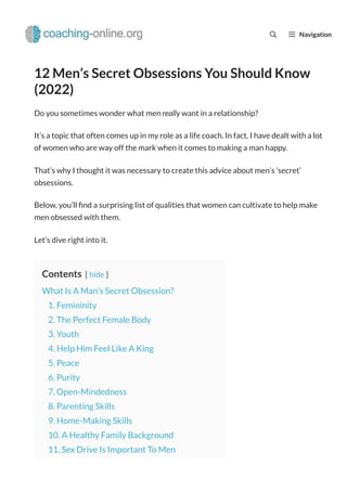 12 Men’s Secret Obsessions You Should Know
(2022)
Do you sometimes wonder what men really want in a relationship?
It’s a topic that often comes up in my role as a life coach. In fact, I have dealt with a lot
of women who are way off the mark when it comes to making a man happy.
That’s why I thought it was necessary to create this advice about men’s ‘secret’
obsessions.
Below, you’ll nd a surprising list of qualities that women can cultivate to help make
men obsessed with them.
Let’s dive right into it.
Contents [ hide ]
What Is A Man’s Secret Obsession?
1. Femininity
2. The Perfect Female Body
3. Youth
4. Help Him Feel Like A King
5. Peace
6. Purity
7. Open-Mindedness
8. Parenting Skills
9. Home-Making Skills
10. A Healthy Family Background
11. Sex Drive Is Important To Men
Navigation
 