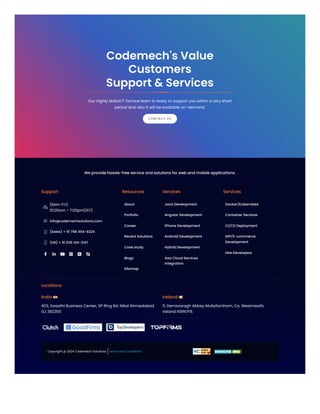 We provide hassle-free service and solutions for web and mobile applications.
Support

(Mon-Fri)
10:00am - 7:00pm(IST)
 info@codemechsolutions.com
 (Sales) + 91 798 494-9224
 (HR) + 91 635 104-3147
     
Resources
About
Portfolio
Career
Recent Solutions
Case study
Blogs
Sitemap
Services
Java Development
Angular Development
iPhone Development
Android Development
Hybrid Development
Aws Cloud Services
Integration
Services
Docker/Kubernetes
Container Services
CI/CD Deployment
ERP/E-commerce
Development
Hire Developers
Locations
India
403, Swasthi Business Center, SP Ring Rd. Nikol Ahmedabad
GJ 382350
Ireland
11, Derravaragh Abbey Multyfarnham, Co. Westmeath,
Ireland N91N7F8.
Copyright @ 2024 Codemech Solutions Terms and Conditions
Our Highly skilled IT Service team is ready to support you within a very short
period and also it will be available on-demand.
Codemech's Value
Customers
Support & Services
CONTACT US
 