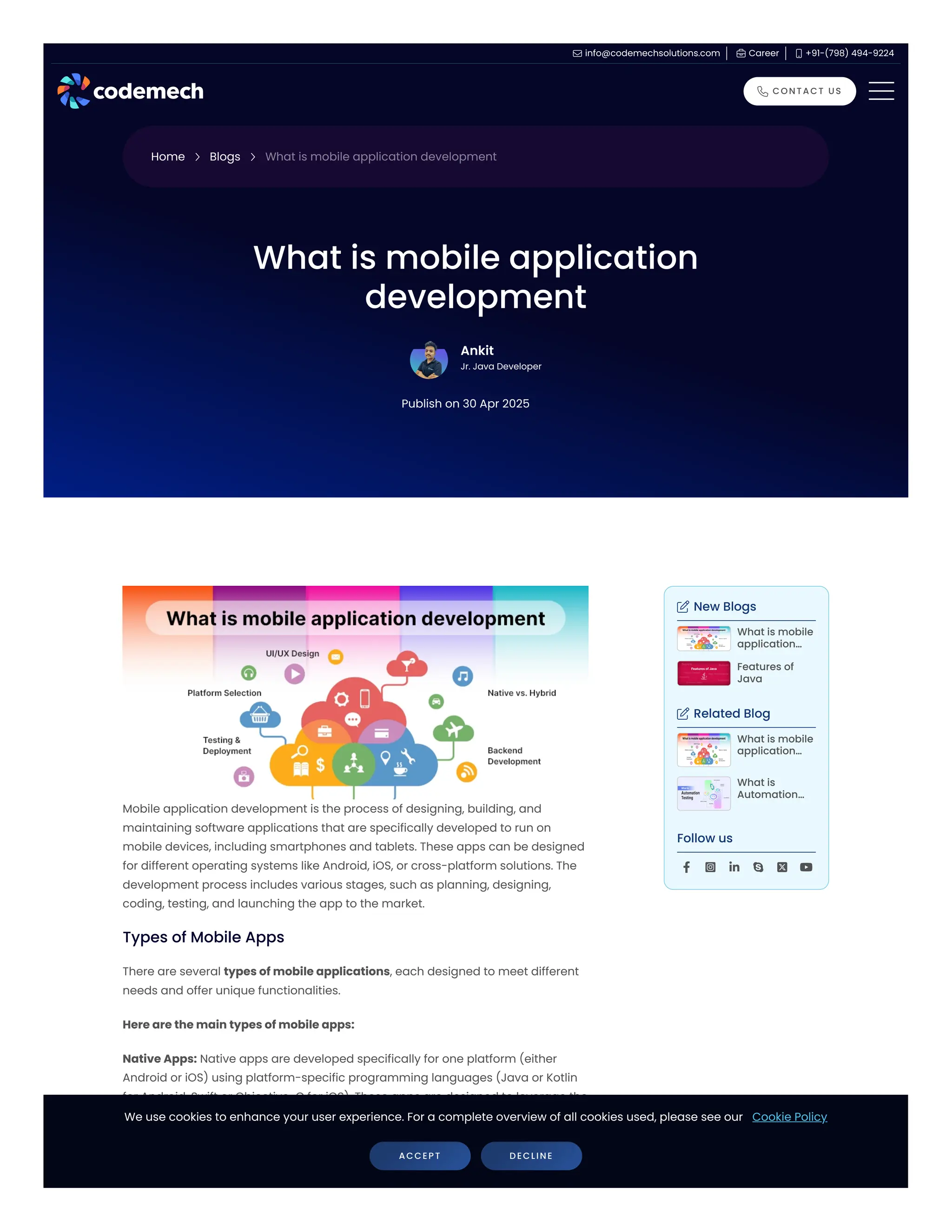 Types of Mobile Apps Mobile application development is the process of designing, building, and maintaining software applications that are specifically developed to run on mobile devices, including smartphones and tablets. These apps can be designed for different operating systems like Android, iOS, or cross-platform solutions. The development process includes various stages, such as planning, designing, coding, testing, and launching the app to the market. There are several types of mobile applications, each designed to meet different needs and offer unique functionalities. Here are the main types of mobile apps: Native Apps: Native apps are developed specifically for one platform (either Android or iOS) using platform-specific programming languages (Java or Kotlin for Android, Swift or Objective-C for iOS). These apps are designed to leverage the full capabilities of the device, such as the camera, GPS, and sensors. They provide the best performance, user experience, and reliability but require separate development for each platform. What is mobile application development Ankit Jr. Java Developer Publish on 30 Apr 2025  New Blogs  Related Blog Follow us What is mobile application… Features of Java​ What is mobile application… What is Automation…       Home  Blogs  What is mobile application development  info@codemechsolutions.com  Career  +91-(798) 494-9224  CONTACT US We use cookies to enhance your user experience. For a complete overview of all cookies used, please see our Cookie Policy ACCEPT DECLINE 