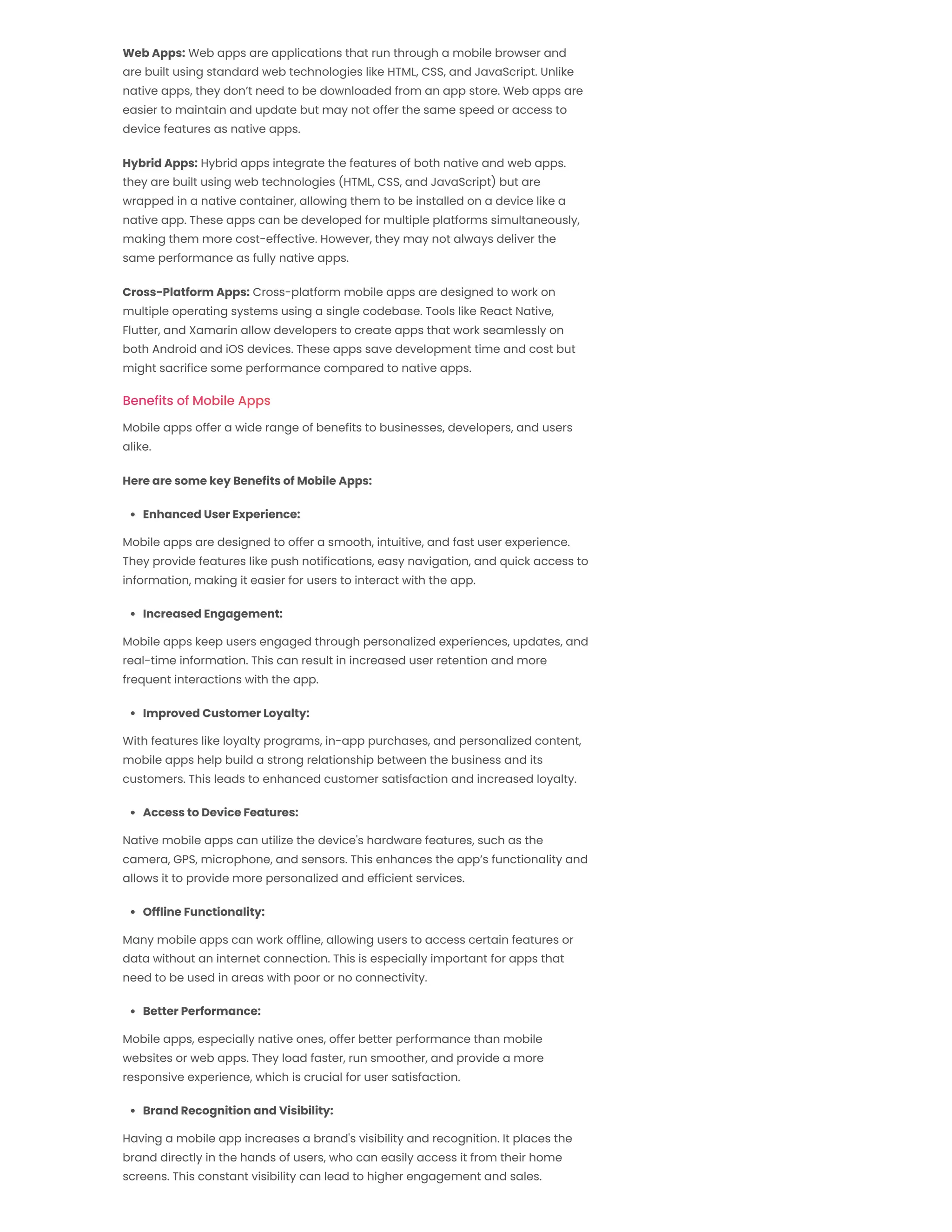 Benefits of Mobile Apps Web Apps: Web apps are applications that run through a mobile browser and are built using standard web technologies like HTML, CSS, and JavaScript. Unlike native apps, they don’t need to be downloaded from an app store. Web apps are easier to maintain and update but may not offer the same speed or access to device features as native apps. Hybrid Apps: Hybrid apps integrate the features of both native and web apps. they are built using web technologies (HTML, CSS, and JavaScript) but are wrapped in a native container, allowing them to be installed on a device like a native app. These apps can be developed for multiple platforms simultaneously, making them more cost-effective. However, they may not always deliver the same performance as fully native apps. Cross-Platform Apps: Cross-platform mobile apps are designed to work on multiple operating systems using a single codebase. Tools like React Native, Flutter, and Xamarin allow developers to create apps that work seamlessly on both Android and iOS devices. These apps save development time and cost but might sacrifice some performance compared to native apps. Mobile apps offer a wide range of benefits to businesses, developers, and users alike. Here are some key Benefits of Mobile Apps: Enhanced User Experience: Mobile apps are designed to offer a smooth, intuitive, and fast user experience. They provide features like push notifications, easy navigation, and quick access to information, making it easier for users to interact with the app. Increased Engagement: Mobile apps keep users engaged through personalized experiences, updates, and real-time information. This can result in increased user retention and more frequent interactions with the app. Improved Customer Loyalty: With features like loyalty programs, in-app purchases, and personalized content, mobile apps help build a strong relationship between the business and its customers. This leads to enhanced customer satisfaction and increased loyalty. Access to Device Features: Native mobile apps can utilize the device's hardware features, such as the camera, GPS, microphone, and sensors. This enhances the app’s functionality and allows it to provide more personalized and efficient services. Offline Functionality: Many mobile apps can work offline, allowing users to access certain features or data without an internet connection. This is especially important for apps that need to be used in areas with poor or no connectivity. Better Performance: Mobile apps, especially native ones, offer better performance than mobile websites or web apps. They load faster, run smoother, and provide a more responsive experience, which is crucial for user satisfaction. Brand Recognition and Visibility: Having a mobile app increases a brand's visibility and recognition. It places the brand directly in the hands of users, who can easily access it from their home screens. This constant visibility can lead to higher engagement and sales. 