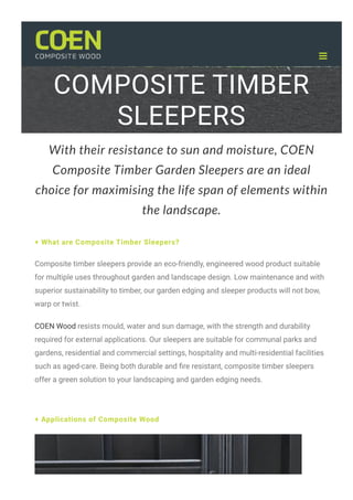 COMPOSITE TIMBER
SLEEPERS
With their resistance to sun and moisture, COEN
Composite Timber Garden Sleepers are an ideal
choice for maximising the life span of elements within
the landscape.
+ What are Composite Timber Sleepers?
Composite timber sleepers provide an eco-friendly, engineered wood product suitable
for multiple uses throughout garden and landscape design. Low maintenance and with
superior sustainability to timber, our garden edging and sleeper products will not bow,
warp or twist.
COEN Wood resists mould, water and sun damage, with the strength and durability
required for external applications. Our sleepers are suitable for communal parks and
gardens, residential and commercial settings, hospitality and multi-residential facilities
such as aged-care. Being both durable and 몭re resistant, composite timber sleepers
offer a green solution to your landscaping and garden edging needs.
+ Applications of Composite Wood

 