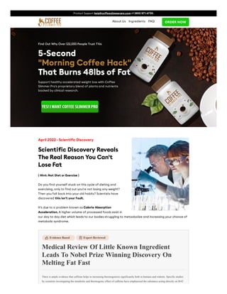 Product Support help@coffeeslimmerpro.com +1 (800) 571-6730.
ORDER NOW
About Us Ingredients FAQ
Find Out Why Over 122,000 People Trust This
5-Second
5-Second
"Morning Coffee Hack"
"Morning Coffee Hack"
That Burns
That Burns 48lbs of Fat
48lbs of Fat
Support healthy accelerated weight loss with Coffee
Slimmer Pro's proprietary blend of plants and nutrients
backed by clinical research.
YES! I WANT COFFEE SLIMMER PRO
YES! I WANT COFFEE SLIMMER PRO
Evidence Based


Expert Reviewed
Medical Review Of Little Known Ingredient
Leads To Nobel Prize Winning Discovery On
Melting Fat Fast
There is ample evidence that caffeine helps in increasing thermogenesis significantly both in humans and rodents. Specific studies
by scientists investigating the metabolic and thermogenic effect of caffeine have emphasized the substance acting directly on BAT
April 2022 - Scientific Discovery
Scientific Discovery Reveals
The Real Reason You Can't
Lose Fat
( Hint: Not Diet or Exercise )
Do you find yourself stuck on this cycle of dieting and
exercising, only to find out you're not losing any weight?
Then you fall back into your old habits? Scientists have
discovered this isn't your fault.
It's due to a problem known as Calorie Absorption
Acceleration. A higher volume of processed foods exist in
our day to day diet which leads to our bodies struggling to metaabolize and increasing your chance of
metabolic syndrome.
 