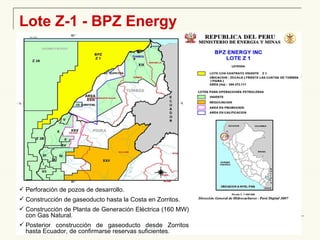 Lote Z-1 - BPZ Energy Perforación de pozos de desarrollo. Construcción de gaseoducto hasta la Costa en Zorritos. Construcción de Planta de Generación Eléctrica (160 MW) con Gas Natural. Posterior construcción de gaseoducto desde Zorritos hasta Ecuador, de confirmarse reservas suficientes. 