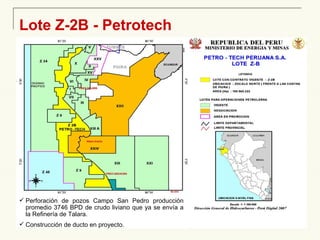 Lote Z-2B - Petrotech Perforación de pozos Campo San Pedro producción promedio 3746 BPD de crudo liviano que ya se envía a la Refinería de Talara. Construcción de ducto en proyecto. 