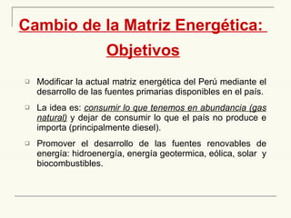 Cambio de la Matriz Energética:  Objetivos Modificar la actual matriz energética del Perú mediante el desarrollo de las fuentes primarias disponibles en el país. La idea es:  consumir lo que tenemos en abundancia (gas natural)  y dejar de consumir lo que el país no produce e importa (principalmente diesel). Promover el desarrollo de las fuentes renovables de energía: hidroenergía, energía geotermica, eólica, solar  y biocombustibles. 