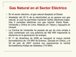 Gas Natural en el Sector Eléctrico En el sector eléctrico, el gas natural desplazó al Diesel. Alrededor de l 2 0  % de la electricidad  ya se genera   con  gas natural, lo cual ha permitido mantener tarifas eléctricas bajas.  Hay 5 centrales eléctricas con gas natural: Santa Rosa,  Ventanilla y Chilca en Lima, Malacas en Talara y Aguaytía en Ucayali. L a Central de Ventanilla ha pasado de ser de ciclo simple a ciclo combinado con una potencia de 492 MW mejorando la eficiencia en la generación de energía . E l 11 de diciembre de 2006 se inauguró la nueva central termoeléctrica de 170 MW   de Enersur, ubicada en Chilca, y  el 24 de julio de 2007  inici ará  sus operaciones la central termoeléctrica Kallpa de Globeleq (170 MW).   