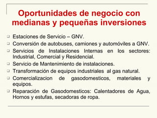 Oportunidades de negocio con medianas y pequeñas inversiones Estaciones de Servicio – GNV . Conversión de autobuses, camiones y automóviles a GNV . Servicios  de Instalaciones Internas en los sectores: Industrial, Comercial y Residencial . Servicio de Mantenimiento de instalaciones. Transformación de equipos industriales  a l  gas natural .  Comercializacion de gasodomesticos, materiales y equipos. Reparación de Gasodomesticos: Calentadores de Agua, Hornos y estufas, secadoras de ropa. 