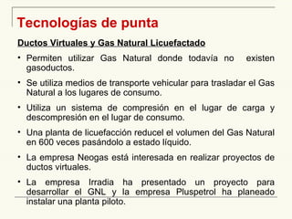   Tecnologías de punta Ductos Virtuales y Gas Natural Licuefactado Permiten utilizar Gas Natural donde todavía no  existen gasoductos. Se utiliza medios de transporte vehicular para trasladar el Gas Natural a los lugares de consumo. Utiliza un sistema de compresión en el lugar de carga y descompresión en el lugar de consumo. Una planta de licuefacción reducel el volumen del Gas Natural en 600 veces pasándolo a estado líquido. La empresa Neogas está interesada en realizar proyectos de ductos virtuales. La empresa Irradia ha presentado un proyecto para desarrollar el GNL y la empresa Pluspetrol ha planeado instalar una planta piloto. 