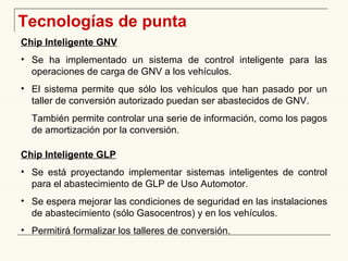 Tecnologías de punta Chip Inteligente GNV Se ha implementado un sistema de control inteligente para las operaciones de carga de GNV a los vehículos. El sistema permite que sólo los vehículos que han pasado por un taller de conversión autorizado puedan ser abastecidos de GNV. También permite controlar una serie de información, como los pagos de amortización por la conversión. Chip Inteligente GLP   Se está proyectando implementar sistemas inteligentes de control para el abastecimiento de GLP de Uso Automotor. Se espera mejorar las condiciones de seguridad en las instalaciones de abastecimiento (sólo Gasocentros) y en los vehículos. Permitirá formalizar los talleres de conversión. 