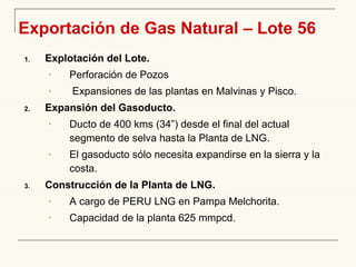 Exportación de Gas Natural – Lote 56 Explotación del Lote. Perforación de Pozos Expansiones  de las plantas  en Malvinas y Pisco. Expansión del Gasoducto. Ducto de 400 kms (3 4 ”) desde el final del actual segmento de selva hasta la Planta de LNG. E l gasoducto sólo necesita expandirse en la sierra y la costa . Construcción de la Planta de LNG. A cargo de PERU LNG en Pampa Melchorita. Capacidad de la planta 625 mmpcd . 